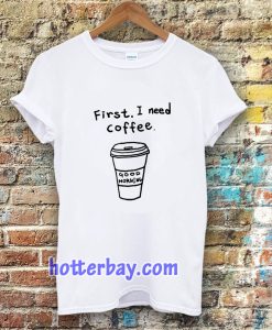 first i need coffee good morning tshirt