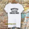 whatever i'm getting cheese fries t shirt